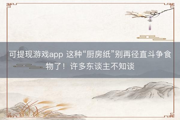 可提现游戏app 这种“厨房纸”别再径直斗争食物了！许多东谈主不知谈