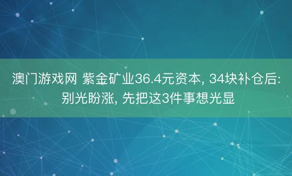 澳门游戏网 紫金矿业36.4元资本， 34块补仓后: 别光盼涨， 先把这3件事想光显