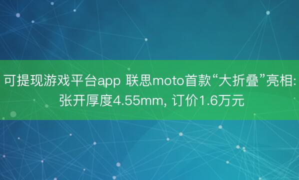 可提现游戏平台app 联思moto首款“大折叠”亮相: 张开厚度4.55mm, 订价1.6万元