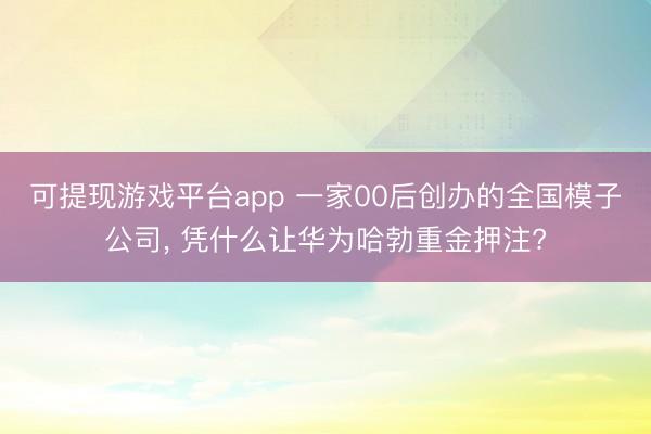 可提现游戏平台app 一家00后创办的全国模子公司， 凭什么让华为哈勃重金押注?