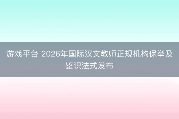 游戏平台 2026年国际汉文教师正规机构保举及鉴识法式发布