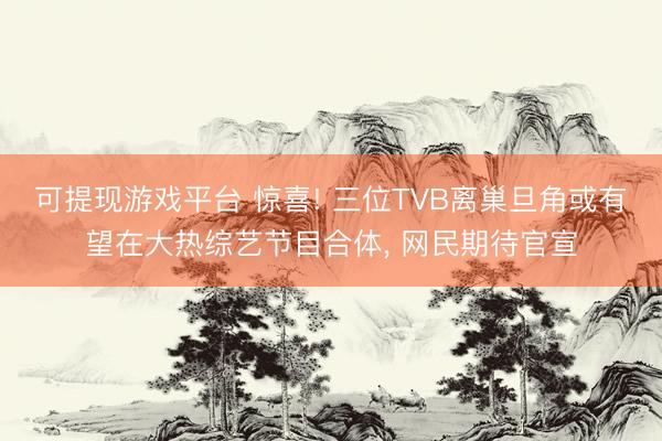 可提现游戏平台 惊喜! 三位TVB离巢旦角或有望在大热综艺节目合体, 网民期待官宣