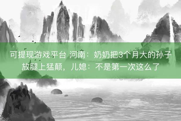 可提现游戏平台 河南:奶奶把3个月大的孙子放腿上猛颠,儿媳:不是第一次这么了