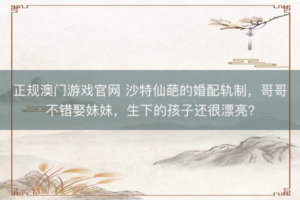 正规澳门游戏官网 沙特仙葩的婚配轨制，哥哥不错娶妹妹，生下的孩子还很漂亮？