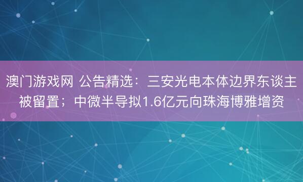 澳门游戏网 公告精选：三安光电本体边界东谈主被留置；中微半导拟1.6亿元向珠海博雅增资