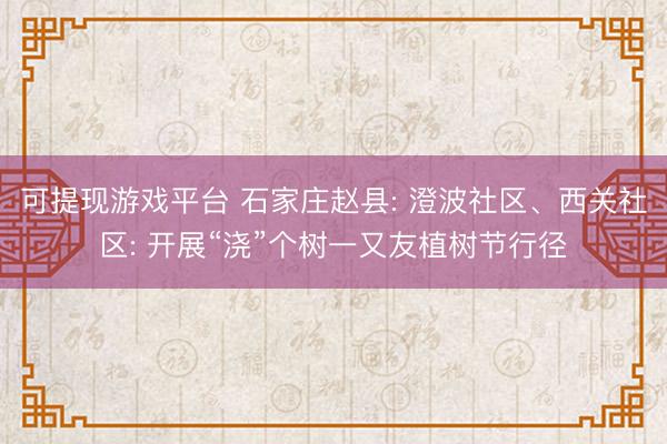 可提现游戏平台 石家庄赵县: 澄波社区、西关社区: 开展“浇”个树一又友植树节行径