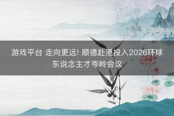 游戏平台 走向更远! 顺德赴港投入2026环球东说念主才岑岭会议