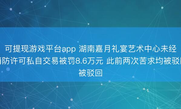 可提现游戏平台app 湖南嘉月礼宴艺术中心未经消防许可私自交易被罚8.6万元 此前两次苦求均被驳回