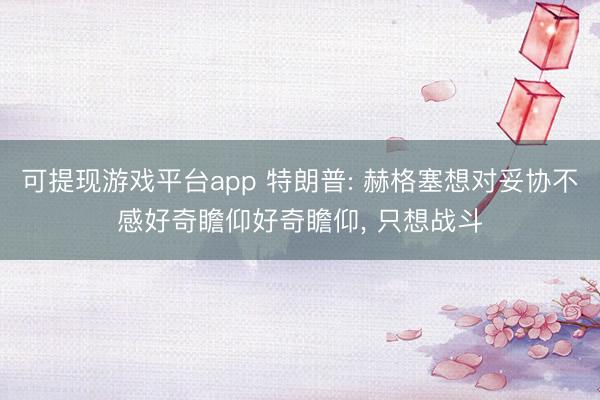 可提现游戏平台app 特朗普: 赫格塞想对妥协不感好奇瞻仰好奇瞻仰， 只想战斗