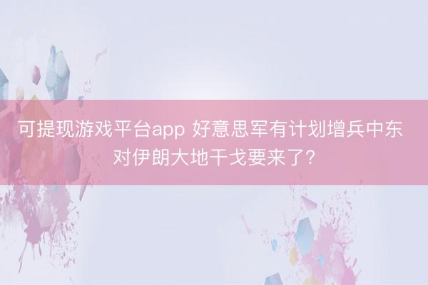 可提现游戏平台app 好意思军有计划增兵中东 对伊朗大地干戈要来了?