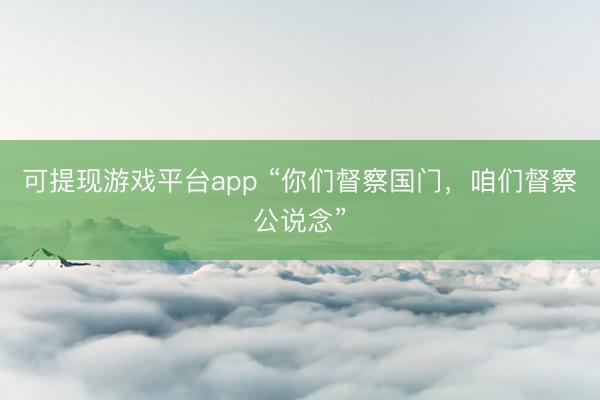 可提现游戏平台app “你们督察国门,咱们督察公说念”