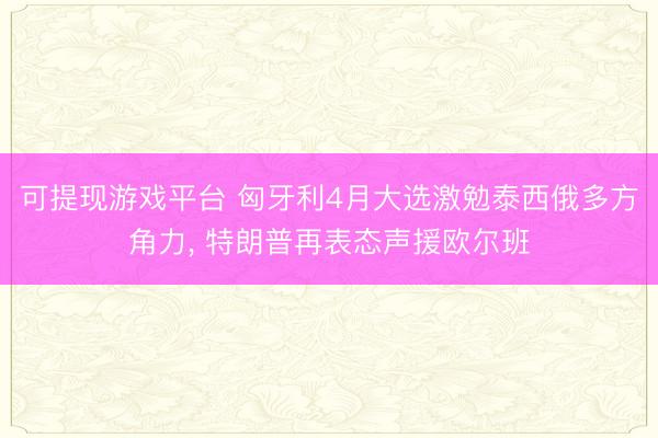 可提现游戏平台 匈牙利4月大选激勉泰西俄多方角力， 特朗普再表态声援欧尔班