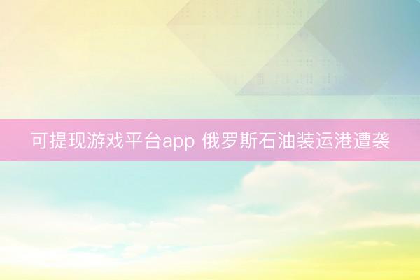可提现游戏平台app 俄罗斯石油装运港遭袭