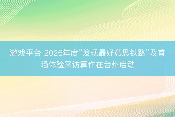 游戏平台 2026年度“发现最好意思铁路”及首场体验采访算作在台州启动