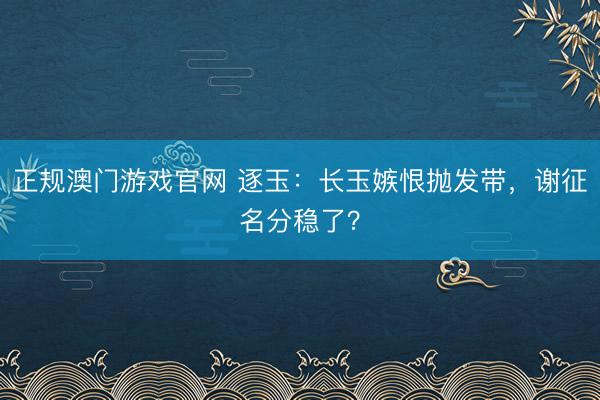 正规澳门游戏官网 逐玉：长玉嫉恨抛发带，谢征名分稳了？