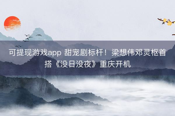 可提现游戏app 甜宠剧标杆！梁想伟邓灵枢首搭《没日没夜》重庆开机