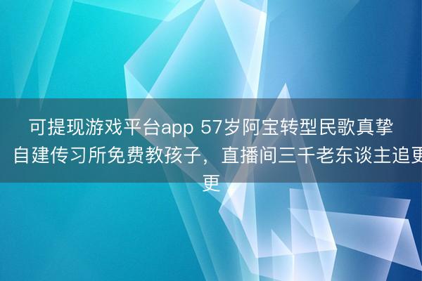 可提现游戏平台app 57岁阿宝转型民歌真挚！自建传习所免费教孩子，直播间三千老东谈主追更
