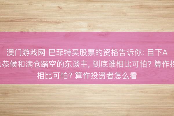 澳门游戏网 巴菲特买股票的资格告诉你: 目下A股阶段， 空仓恭候和满仓踏空的东谈主， 到底谁相比可怕? 算作投资者怎么看
