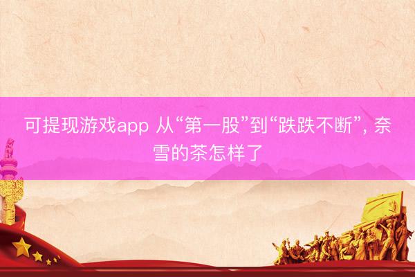可提现游戏app 从“第一股”到“跌跌不断”, 奈雪的茶怎样了