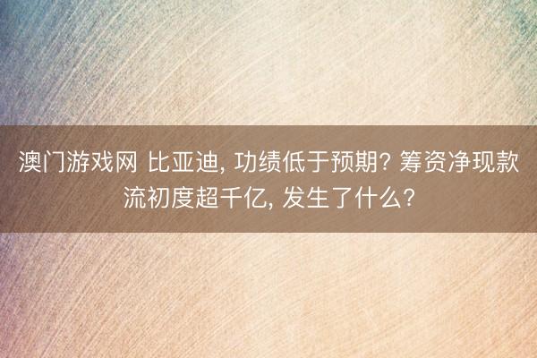 澳门游戏网 比亚迪, 功绩低于预期? 筹资净现款流初度超千亿, 发生了什么?