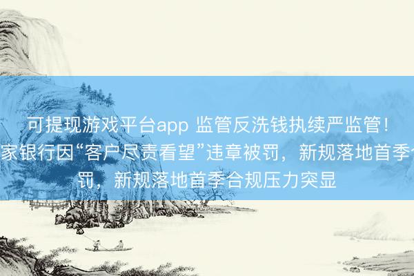 可提现游戏平台app 监管反洗钱执续严监管!3月以来超20家银行因“客户尽责看望”违章被罚,新规落地首季合规压力突显