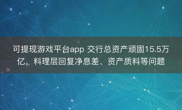 可提现游戏平台app 交行总资产顽固15.5万亿，料理层回复净息差、资产质料等问题