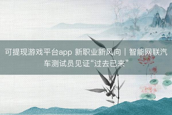 可提现游戏平台app 新职业新风向｜智能网联汽车测试员见证“过去已来”