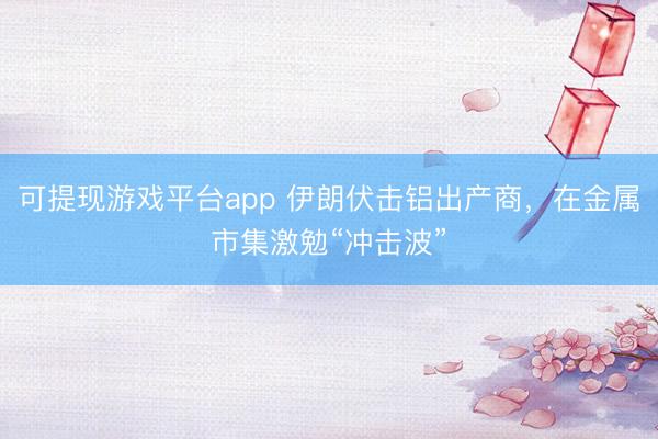 可提现游戏平台app 伊朗伏击铝出产商,在金属市集激勉“冲击波”