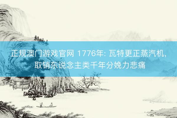 正规澳门游戏官网 1776年: 瓦特更正蒸汽机, 取销东说念主类千年分娩力悲痛
