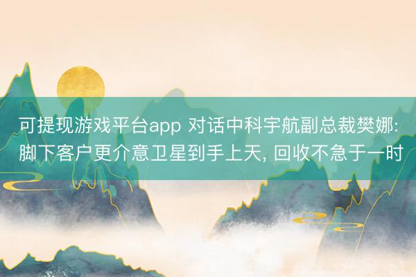 可提现游戏平台app 对话中科宇航副总裁樊娜: 脚下客户更介意卫星到手上天， 回收不急于一时