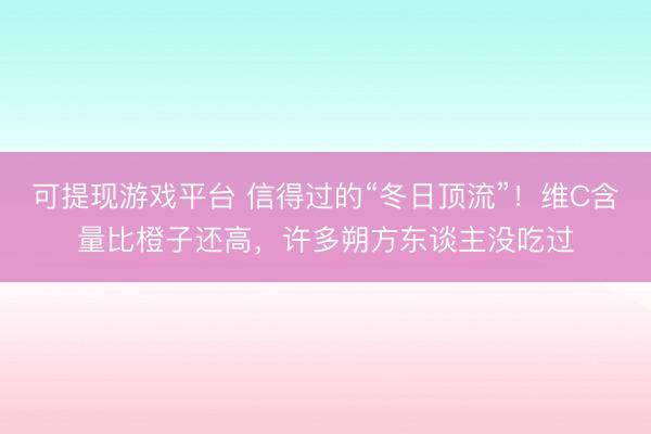 可提现游戏平台 信得过的“冬日顶流”！维C含量比橙子还高，许多朔方东谈主没吃过