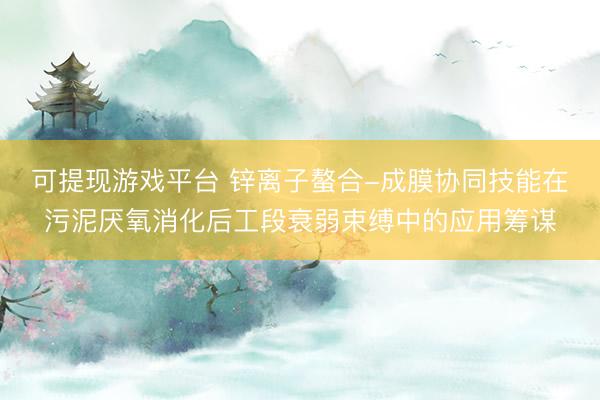 可提现游戏平台 锌离子螯合-成膜协同技能在污泥厌氧消化后工段衰弱束缚中的应用筹谋