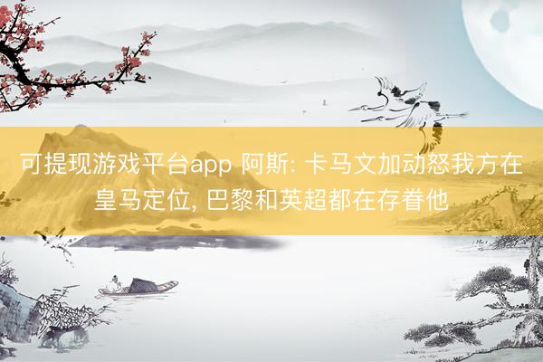 可提现游戏平台app 阿斯: 卡马文加动怒我方在皇马定位, 巴黎和英超都在存眷他