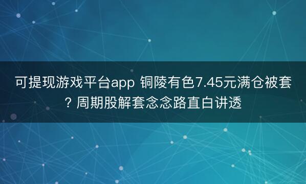 可提现游戏平台app 铜陵有色7.45元满仓被套? 周期股解套念念路直白讲透