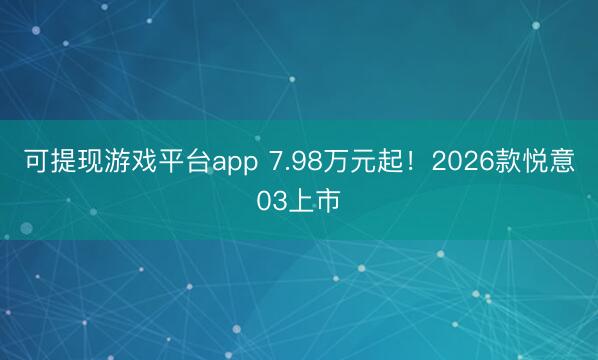 可提现游戏平台app 7.98万元起!2026款悦意03上市
