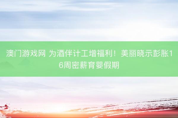 澳门游戏网 为酒伴计工增福利!美丽晓示彭胀16周密薪育婴假期