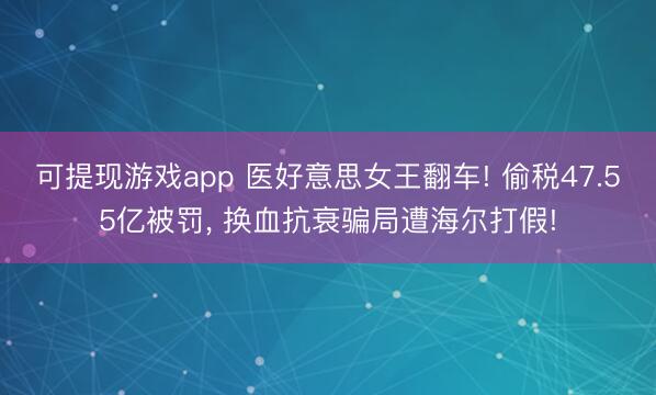 可提现游戏app 医好意思女王翻车! 偷税47.55亿被罚, 换血抗衰骗局遭海尔打假!