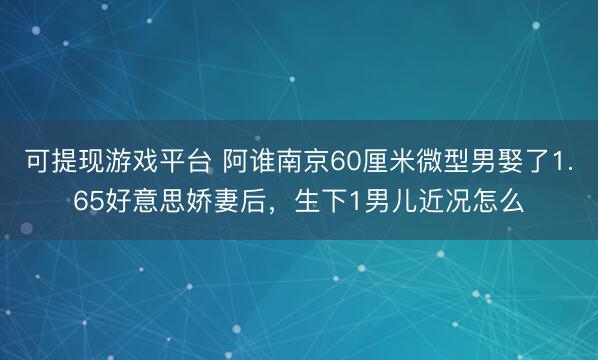 可提现游戏平台 阿谁南京60厘米微型男娶了1.65好意思娇妻后，生下1男儿近况怎么