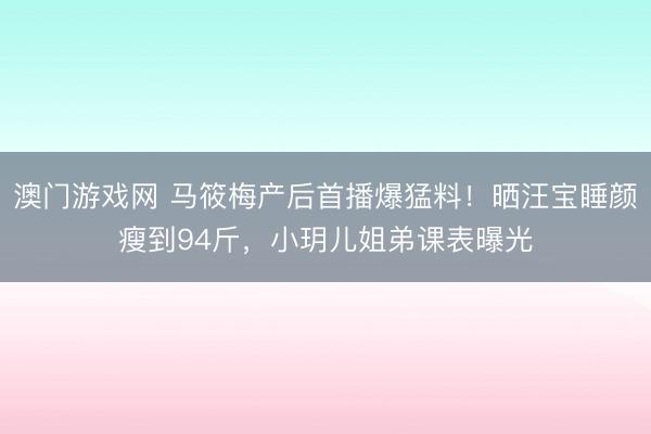 澳门游戏网 马筱梅产后首播爆猛料！晒汪宝睡颜瘦到94斤，小玥儿姐弟课表曝光