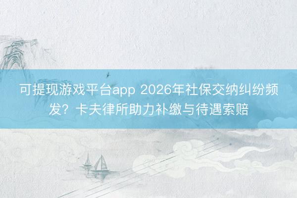 可提现游戏平台app 2026年社保交纳纠纷频发？卡夫律所助力补缴与待遇索赔