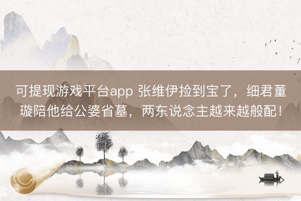 可提现游戏平台app 张维伊捡到宝了,细君董璇陪他给公婆省墓,两东说念主越来越般配!