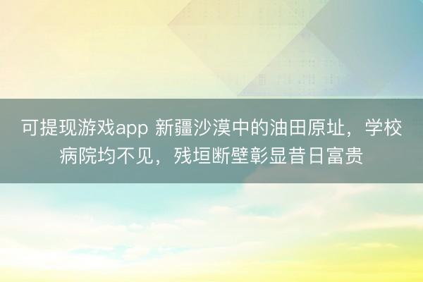 可提现游戏app 新疆沙漠中的油田原址,学校病院均不见,残垣断壁彰显昔日富贵