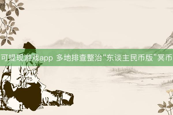 可提现游戏app 多地排查整治“东谈主民币版”冥币