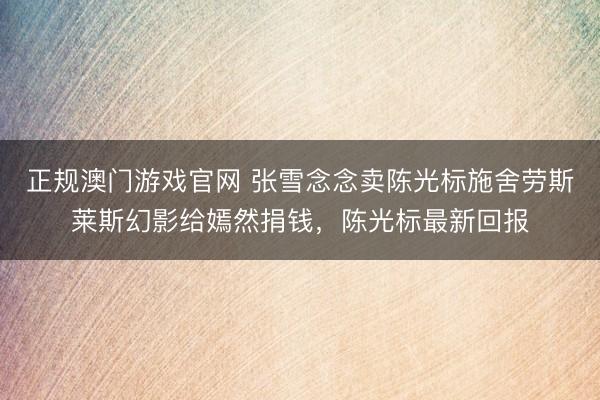 正规澳门游戏官网 张雪念念卖陈光标施舍劳斯莱斯幻影给嫣然捐钱，陈光标最新回报