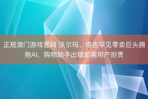 正规澳门游戏官网 沃尔玛、塔吉罕见零卖巨头拥抱AI，购物助手出错却需用户担责