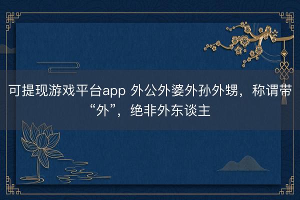 可提现游戏平台app 外公外婆外孙外甥,称谓带“外”,绝非外东谈主