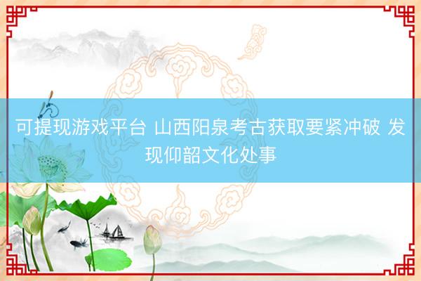 可提现游戏平台 山西阳泉考古获取要紧冲破 发现仰韶文化处事
