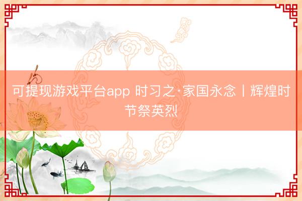 可提现游戏平台app 时习之·家国永念丨辉煌时节祭英烈