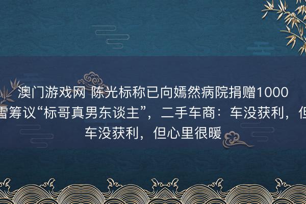 澳门游戏网 陈光标称已向嫣然病院捐赠1000万元，张雪筹议“标哥真男东谈主”，二手车商：车没获利，但心里很暖