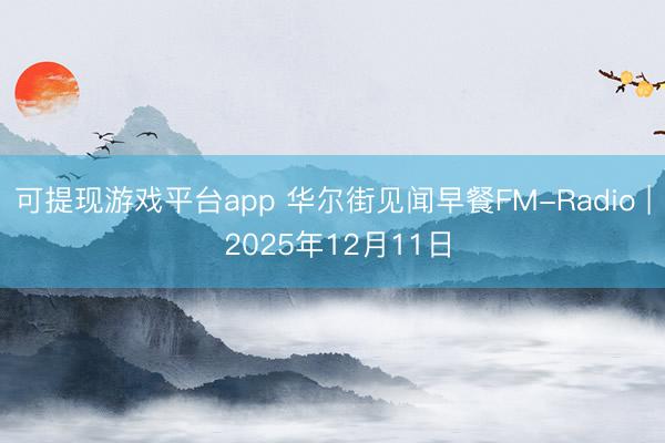 可提现游戏平台app 华尔街见闻早餐FM-Radio | 2025年12月11日
